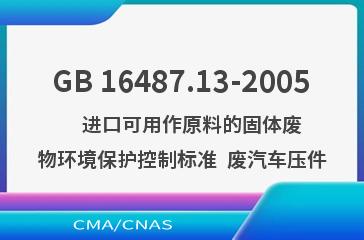 GB 16487.13-2005    进口可用作原料的固体废物环境保护控制标准  废汽车压件